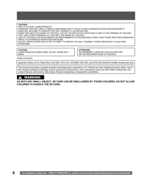 Page 66For assistance, please call : 1-800-211-PANA(7262) or, contact us via the web at:http://www.panasonic.com/contactinfo
AS WITH ANY SMALL OBJECT, SD CARS CAN BE SWALLOWED BY YOUNG CHILDREN. DO NOT ALLOW 
CHILDREN TO HANDLE THE SD CARD.
WARNING
CAUTION:
UNIT IS A CLASS I LASER PRODUCT.
HOWEVER THIS UNIT USES A VISIBLE LASER BEAM WHICH COULD CAUSE HAZARDOUS RADIATION EXPOSURE IF 
DIRECTED. BE SURE TO OPERATE THE UNIT CORRECTLY AS INSTRUCTED.
WHEN THIS UNIT IS PLUGGED TO THE WALL OUTLET, DO NOT PLACE YOUR...