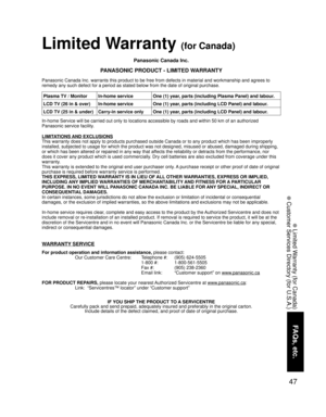 Page 4747
FAQs, etc.
 Limited Warranty (for Canada)
 Customer Services Directory (for U.S.A.)
Panasonic Canada Inc.
PANASONIC PRODUCT - LIMITED WARRANTY
Panasonic Canada Inc. warrants this product to be free from defects in material and workmanship and agrees to 
remedy any such defect for a period as stated below from the date of original purchase.
In-home Service will be carried out only to locations accessible by roads and within 50 km of an authorized 
Panasonic service facility.
LIMITATIONS AND EXCLUSIONS...