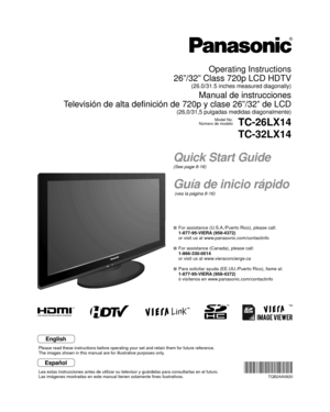 Page 1TM
Quick Start Guide
(See page 8-16)
Guía de inicio rápido
 (vea la página 8-16)
Operating Instructions
26”/32” Class 720p LCD HDTV
(26.0/31.5 inches measured diagonally)
Manual de instrucciones
Televisión de alta definición de 720p y clase 26”/32” de LCD
(26,0/31,5 pulgadas medidas diagonalmente)
Model No.
Número de modeloTC-26LX14
TC-32LX14
  For assistance (U.S.A./Puerto Rico), please call:
  1-877-95-VIERA (958-4372)
  or visit us at www.panasonic.com/contactinfo 
  For assistance (Canada), please...