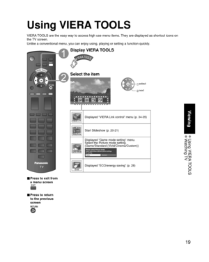 Page 1919
Viewing
 Using  VIERA TOOLS Watching TV
Using VIERA TOOLS
VIERA TOOLS are the easy way to access high use menu items. They are displayed as shortcut icons on 
the TV screen.
Unlike a conventional menu, you can enjoy using, playing or setting a fu\
nction quickly.
■  Press to exit from 
a menu screen
 
■ Press to return 
to the previous 
screen 
Display VIERA TOOLS
Select the item
 select
 next
Displayed “VIERA Link control” menu (p. 34-35)
Start Slideshow (p. 20-21)
Displayed “Game mode setting”...