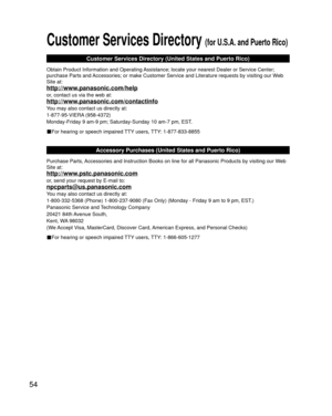 Page 5454
Customer Services Directory (for U.S.A. and Puerto Rico)
Customer Services Directory (United States and Puerto Rico)
Obtain Product Information and Operating Assistance; locate your nearest Dealer or Service Center; 
purchase Parts and Accessories; or make Customer Service and Literature requests by visitin\
g our Web 
Site at:
http://www.panasonic.com/help
or, contact us via the web at:
http://www.panasonic.com/contactinfo
You may also contact us directly at:
1-877-95-VIERA (958-4372)
Monday-Friday 9...