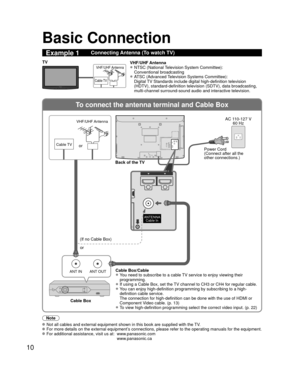 Page 1010
To connect the antenna terminal and Cable Box
ANT OUTANT IN
ANTENNACable In
DIO
HDMI 1HDMI 2
DIO
HDMI 1HDMI 2
Basic Connection
Note
  Not all cables and external equipment shown in this book are supplied wi\
th the TV. For more details on the external equipment’s connections, please refer to the operating manuals for the equipment. For additional assistance, visit us at:   www.panasonic.com
www.panasonic.ca
Example 1Connecting Antenna (To watch TV)
Cable TV
VHF/UHF AntennaTV VHF/UHF Antenna
•  NTSC...