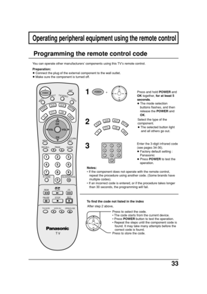 Page 3333
Press to select the code.
• The code starts from the current device.
• Press POWER button to test the operation.
• Repeat the steps until the component code is
found. It may take many attempts before the
correct code is found.
Press to store the code.
Operating peripheral equipment using the remote control
1
2
3
Enter the 3-digit infrared code
(see pages 34-36).
• Factory default setting :
Panasonic
• Press POWER to test the
operation. Press and hold POWER and
OK together, for at least 5
seconds.
•...