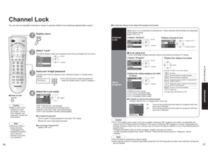 Page 91617
Advanced Channel Lock
MenuPicture
AudioLockSetupTimerEnter password.
----Lock
Mode
Channel
Program
Change passwordOff
Lock
Mode
Channel
ProgramCH
Channel lock
CH 1
CH 2
CH 33 - 0
Lock
Mode
Channel
Program
Change passwordCH
On
Program lock
MPAA
U.S.TV
C.E.L.R.
C.F.L.R.
Monitor out
Off
Program lock 
MPAA
U.S.TV
C.E.L.R.
C.F.L.R.
Monitor out
Channel LockYou can lock out specified channels or shows to prevent children from watching objectionable content.
Display menu
Select “Lock”You will be asked to...