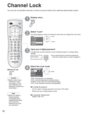 Page 1616
Menu
Picture
Audio
Lock
Setup
Timer
Enter password.
----
Lock
Mode
Channel
Program
Change passwordOff
Channel Lock
You can lock out specified channels or shows to prevent children from watching objectionable content.
Display menu
Select “Lock”
You will be asked to enter your password each time you display the Lock menu.
A 4-digit code must be entered to view a blocked program or change rating 
settings.
Input your 4-digit password
•If it is the first time to enter the password, 
enter the number twice...