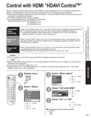 Page 2121
Advanced
 Control with HDMI “HDAVI Control
TM
”
 Operating Peripheral Equipment
Other adjust 
Auto power on 
Prog-out stop Off
Off
Ctrl with HDMI 
On
Standard Power save 
Menu
Picture
Audio
Lock
Setup
Timer
SetupCH scan ALL Language
Program channel
Input labels
CC
Other adjust
Control with HDMI “HDAVI Control
TM
”
Newer Panasonic audio-video products with HDMI output connections can be controlled using the TV’s 
remote. Limited features such as automatic switching to the TV’s HDMI input are...