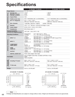 Page 4444
TC-26LX60 / TC-26LE60 TC-32LX60 / TC-32LE60
Power SourceAC 120 V, 60 Hz
Power ConsumptionAverage use
Maximum Current
Standby condition11 3  W
2.2 A
0.6 W126 W
2.4 A
0.6 W
Aspect Ratio16:9
Visible screen size
(W × H × Diagonal)
(No. of pixels)26.0 ” DIAGONAL (66.1 cm DIAGONAL) 31.5 ” DIAGONAL (80.0 cm DIAGONAL)
22.7 ” × 12.8 ” × 26.0 ”
(576 mm × 324 mm × 661 mm)27.5 ” × 15.4 ” × 31.5 ”
(698 mm × 392 mm × 800 mm)
1,049,088 (1,366 (W) × 768(H)) [4,098 × 768 dots]
SoundSpeaker2.36 ” × 4.7 ” (60 mm × 120...