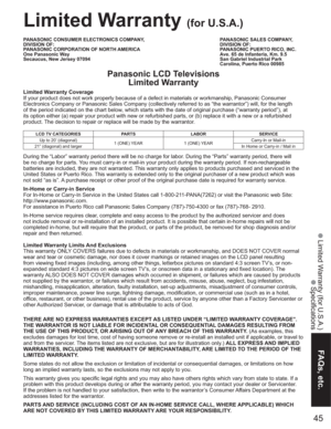 Page 4545
FAQs, etc.
 Limited Warranty (for U.S.A.)
 Specifications
PANASONIC CONSUMER ELECTRONICS COMPANY,
DIVISION OF:
PANASONIC CORPORATION OF NORTH AMERICA
One Panasonic Way
Secaucus, New Jersey 07094PANASONIC SALES COMPANY,
DIVISION OF:
PANASONIC PUERTO RICO, INC.
Ave. 65 de Infanteria, Km. 9.5
San Gabriel Industrial Park
Carolina, Puerto Rico 00985
Limited Warranty (for U.S.A.)
Panasonic LCD Televisions
Limited Warranty
Limited Warranty Coverage
If your product does not work properly because of a defect...