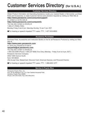 Page 4646
Customer Services Directory(for U.S.A.)
Customer Services Directory
Accessory Purchases
Service in Puerto Rico
Obtain Product Information and Operating Assistance; locate your nearest Dealer or Servicenter; purchase 
Parts and Accessories; or make Customer Service and Literature requests by visiting our Web Site at:
http://www.panasonic.com/consumersupport
or, contact us via the web at:
http://www.panasonic.com/contactinfo
You may also contact us directly at:
1-800-211-PANA (7262)
Monday-Friday 9 am-9...