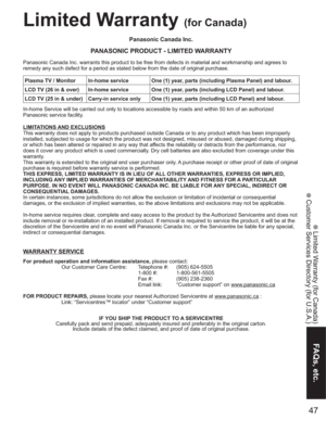 Page 4747
FAQs, etc.
 Limited Warranty (for Canada)
 Customer Services Directory (for U.S.A.)
Panasonic Canada Inc.
PANASONIC PRODUCT - LIMITED WARRANTY
Panasonic Canada Inc. warrants this product to be free from defects in material and workmanship and agrees to 
remedy any such defect for a period as stated below from the date of original purchase.
In-home Service will be carried out only to locations accessible by roads and within 50 km of an authorized 
Panasonic service facility.
LIMITATIONS AND EXCLUSIONS...