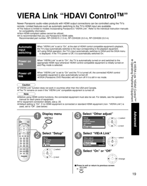 Page 1919
Advanced
 VIERA Link “HDAVI Control™”
 Operating Peripheral Equipment
Other adjust Off 
Standard 
Auto power on 
Power save 
VIErA Link
Off 
Prog-out stop 
On 
SetupLanguage
CC Input labels
Other adjustProgram channel 
Menu
Setup Lock
Audio Picture
Newer Panasonic audio-video products with HDMI output connections can be\
 controlled using the TV’s 
remote. Limited features such as automatic switching to the TV’s HDMI input are available.
• This feature is limited to models incorporating Panasonic’s...