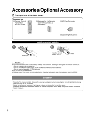 Page 66
Location
Accessories/Optional Accessory
Accessories
□ Remote Control 
Transmitter
• EUR7613Z90R
□ Batteries for the Remote
Control Transmitter 
(2)
• AA Battery
push
slide open close
Note the correct
polarity (+ or -).
□ Operating Instructions
□ AC Plug Converter
Check you have all the items shown.
Installing remote’s batteries
• Incorrect installation may cause battery leakage and corrosion, resultin\
g in damage to the remote control unit.
 •Do not mix old and new batteries.
 •Do not mix different...