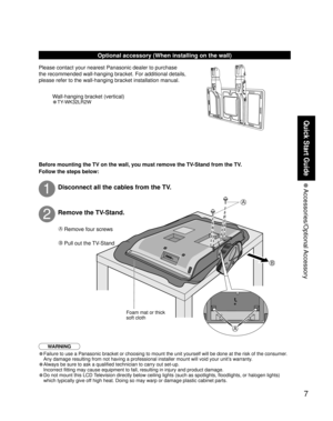 Page 77
Quick Start Guide
 Accessories/Optional Accessory
A
A
B
Optional accessory (When installing on the wall)
Please contact your nearest Panasonic dealer to purchase 
the recommended wall-hanging bracket. For additional details, 
please refer to the wall-hanging bracket installation manual.
WARNING
• Failure to use a Panasonic bracket or choosing to mount the unit yoursel\
f will be done at the risk of the consumer.
  Any damage resulting from not having a professional installer mount will\
 void your...