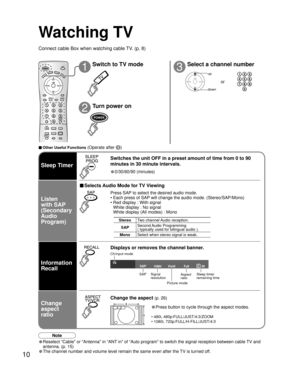 Page 1010
10Vivid
1080iFull30
SAP
Watching TV
Connect cable Box when watching cable TV. (p. 8)
13
2
Switch to TV mode
Turn power on Select a channel number
up
down
or
■ Other Useful Functions (Operate after )
Sleep Timer
Information
Recall
• 0/30/60/90 (minutes)
Switches the unit OFF in a preset amount of time from 0 to 90 
minutes in 30 minute intervals.
■ Selects Audio Mode for TV Viewing
Displays or removes the channel banner.
Ch/input mode SAP Signalresolution
Picture mode Sleep timer
remaining time
Aspect...
