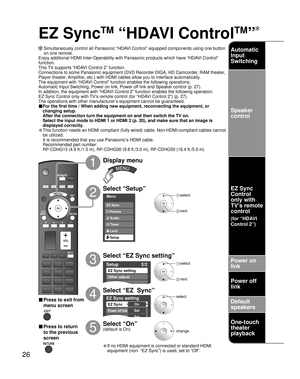 Page 2626
SUBSUBMENUMENU
Menu
Audio
Lock
Setup Timer Picture EZ Sync
Setup 2/2
EZ Sync setting
Other adjust
About
EZ Sync setting
EZ Sync
Power off link
Power on link
On
Set
Set
EZ Sync
TM
 “HDAVI Control
TM
”
  Simultaneously control all Panasonic “HDAVI Control” equipped components using one button 
on one remote.
Enjoy additional HDMI Inter-Operability with Panasonic products which have “HDAVI Control” 
function.
This TV supports “HDAVI Control 2” function.
Connections to some Panasonic equipment (DVD...