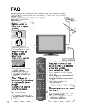 Page 4646
FA Q
Before requesting service or assistance, please follow these simple guides to resolve the problem.
If problem still persists, please contact your local Panasonic dealer or Panasonic Service Center for assistance. 
For details (p. 50-51)
For additional assistance, please contact us via the website at: 
www.panasonic.com/contactinfo
www.panasonic.ca
-
SUBSUBMENUMENU
-
White spots or
shadow images
(noise)
• Check the position, direction,
and connection of the aerial.
Interference or 
frozen digital...