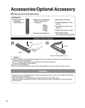 Page 66
Location
Accessories/Optional Accessory
Check you have all the items shown.
Accessories
□ Remote Control 
Transmitter
• N2QAYB000102
□ Batteries for the Remote
Control Transmitter 
(2)
• AA Battery
□ Operating Instructions
□ Product Registration Card
(U.S.A.)
□ Customer Care Plan Card
(U.S.A.)
Installing remote’s batteries
• Incorrect installation may cause battery leakage and corrosion, resulting in damage to the remote control unit.
 •Do not mix old and new batteries.
 •Do not mix different battery...