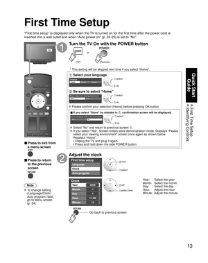 Page 1313
Quick Start Guide
 First Time  Setup Identifying  Controls
First Time Setup
“First time setup” is displayed only when the TV is turned on for the first time after the power cord is 
inserted into a wall outlet and when “Auto power on” (p. 24-25) \
is set to “No”.
or
■  Press to exit from 
a menu screen
 
■ Press to return 
to the previous 
screen 
Note
 To change setting  (Language/Clock/
Auto program) later, 
go to Menu screen 
(p. 24)
Turn the TV On with the POWER button
or
(Remote)
(TV)
 * This...