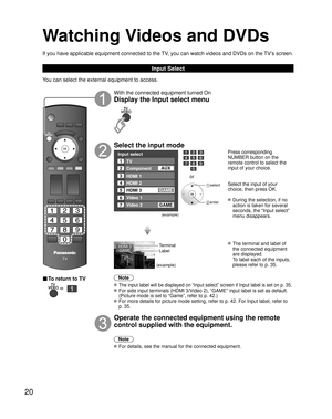 Page 2020
Watching Videos and DVDs
If you have applicable equipment connected to the TV, you can watch videos and DVDs on the TV’s screen.
Input Select
You can select the external equipment to access. 
■ To return to TV
   
With the connected equipment turned On
Display the Input select menu
Select the input mode
Input select
2
3
4
5
TV
Component
HDMI 1
HDMI 2
Video 2
7Video 1
6HDMI 3
GAME
1
AUX
GAME
(example)
or
 select
 enter
Press corresponding 
NUMBER button on the 
remote control to select the 
input of...