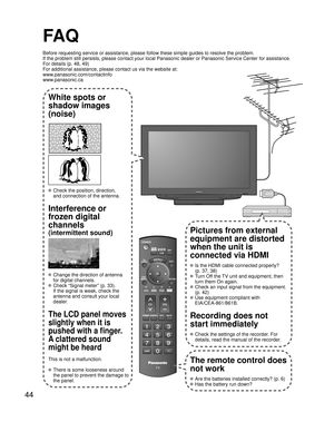 Page 4444
-
SUBMENU
FA Q
Before requesting service or assistance, please follow these simple guid\
es to resolve the problem.
If the problem still persists, please contact your local Panasonic deale\
r or Panasonic Service Center for assistance. 
For details (p. 48, 49)
For additional assistance, please contact us via the website at: 
www.panasonic.com/contactinfo
www.panasonic.ca
White spots or
shadow images
(noise)
 Check the position, direction,
and connection of the antenna.
Interference or 
frozen digital...