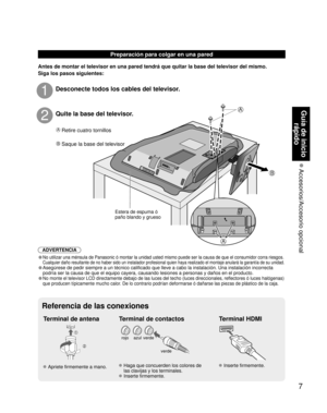 Page 577
Guía de inicio rápido
 Accesorios/Accesorio  opcional
A 
B
A
Preparación para colgar en una pared
Antes de montar el televisor en una pared tendrá que quitar la base d\
el televisor del mismo.
Siga los pasos siguientes:
A Retire cuatro tornillos
B Saque la base del televisor
Estera de espuma ó 
paño blando y grueso
Desconecte todos los cables del televisor.1
Quite la base del televisor.2
ADVERTENCIA
• No utilizar una ménsula de Panasonic ó montar la unidad usted mism\
o puede ser la causa de que el...