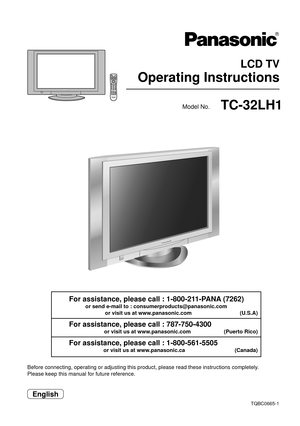 Page 1 LCD TV
Operating Instructions
TQBC0665-1
Before connecting, operating or adjusting this product, please read these instructions completely.
Please keep this manual for future reference.
English
Model No.TC-32LH1
For assistance, please call : 1-800-211-PANA (7262)
or send e-mail to : consumerproducts@panasonic.com
or visit us at www.panasonic.com                                (U.S.A)
For assistance, please call : 787-750-4300
or visit us at www.panasonic.com                      (Puerto Rico)
For...