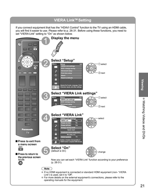 Page 21
21
Viewing
 Watching Videos and DVDs
VIERA LinkTM Setting
If you connect equipment that has the “HDAVI Control” function to the TV using an HDMI cable, 
you will find it easier to use. Please refer to p. 26-31. Before using t\
hese functions, you need to 
set “VIERA Link” setting to “On” as shown below.
 Press to exit from a menu screen
 Press to return to 
the previous screen
Display the menu
Select “Setup”
Menu
Adjusts Surf mode, Language, Clock,
Channels, Inputs, and other settings.
Setup 2/2...