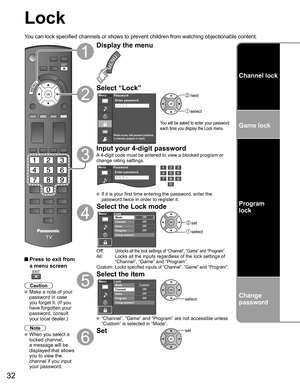 Page 32
32
Lock
You can lock specified channels or shows to prevent children from watchin\
g objectionable content.
 Press to exit from a menu screen
 
Caution
 Make a note of your 
password in case 
you forget it. (If you 
have forgotten your 
password, consult 
your local dealer.)
Note
 When you select a 
locked channel,
a message will be 
displayed that allows 
you to view the 
channel if you input 
your password.
Display the menu
Select “Lock”
Menu
Blocks access, with password protection,
to channels,...