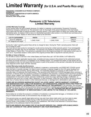 Page 49
49
FAQs, etc.
 Limited Warranty (for U.S.A. and Puerto Rico only)
 Specifications
PANASONIC CONSUMER ELECTRONICS COMPANY,
DIVISION OF:
PANASONIC CORPORATION OF NORTH AMERICA
One Panasonic Way
Secaucus, New Jersey 07094
Panasonic LCD TelevisionsLimited Warranty
Limited Warranty Coverage
If your product does not work properly because of a defect in materials \
or workmanship, Panasonic Consumer 
Electronics Company (referred to as “the warrantor”) will, for t\
he length of the period indicated on the...