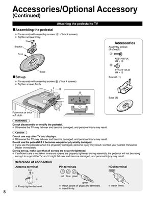 Page 8
8
Accessories
Assembly screws 
(4 of each)
 
A
 XSS4+16FJK
  M4 × 16
B
 XYN4+F12FJK
  M4 × 12
Bracket (1)
 Base (1)
■Assembling the pedestal
   Fix securely with assembly screws A. (Total 4 screws)
   Tighten screws firmly.
A
Bracket
Front
Base
■Set-up
   Fix securely with assembly screws . (Total 4 screws)
  Tighten screws firmly.
B
B
Foam mat or thick 
soft cloth
WARNING
Do not disassemble or modify the pedestal.
  Otherwise the TV may fall over and become damaged, and personal injury may result....