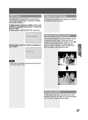 Page 3737
VCR 
Operation
All operations are prohibited except Timer 
recording and tape eject. Useful for families 
with small children.
Repeat above with or without cassette to 
turn “OFF.”
•  VCR Lock is canceled automatically after about 
24 hours if clock is set.
In Stop mode, hold down REC on the unit 
without a cassette inserted for 7 seconds 
to turn “ON.”
(Please ignore “NO CASSETTE” warning.)
VCRLOCKACTIVATED
VCRLOCK OFF
  VCR Lock
Continuously analyzes the signal and adjusts 
for optimum picture...