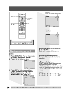 Page 5656For assistance, please call : 1- 800-211- PANA(7262) or, contact us via the web at:http://w w w.panasonic.com /contactinfo
SET SELECT
▲▼ ◄ ►
NUMBER 
keys DISPLAY
PLAY LIST: 1 DVD-VR
01:12:34
SELECT:
SET :SET NEXT:DISPLAY
Example:
PLAY LIST Example:
Direct Navigation (PROGRAM)
PROGRAM: 1 DVD-VR
01:12:34
SELECT:
SET :SET NEXT:DISPLAY
1  Press DISPLAY in Play or Stop mode 
to display “On-Screen Display.”
2 Press ◄► to select an item.
3  Press SET to enter selected item. 
Cursor moves to the right. Change...