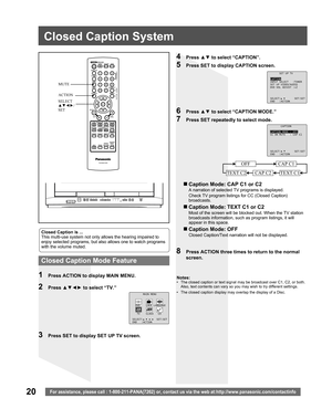 Page 2020For assistance, please call : 1-800-211-PANA(7262) or, contact us via the web at:http://www.panasonic.com/contactinfo
Closed Caption System
Closed Caption is ...
This multi-use system not only allows the hearing impaired to 
enjoy selected programs, but also allows one to watch programs 
with the volume muted.
1  Press ACTION to display MAIN MENU.
8  Press ACTION three times to return to the normal 
screen.
2 Press ▲▼◄► to select “TV.”
4 Press ▲▼ to select “CAPTION”.
5  Press SET to display CAPTION...