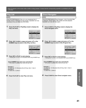 Page 4141
Disc Operation
Direct Navigator        Page1/4
No.  Date  Length  Title
SELECT:
SET   :SET          END:TITLE1
2
3
4
01:00:00
00:30:00
01:30:25
02:00:50Drama
Pana NEWS
Tigers vs. Giants
Dinosaur 2002/12/24 
5:15:41AM
2002/12/25
4:31:49AM
2002/12/25
8:24:25AM
2002/12/25 
12:45:00AM
1  Press D.NAVI in Play/Stop mode to display the 
Direct Navigator menu.
2 Press ◄► to select a page and press ▲▼ or the 
NUMBER keys to select a title (Program No.).
If the DVD-RAM features Direct Navigator, a list of...