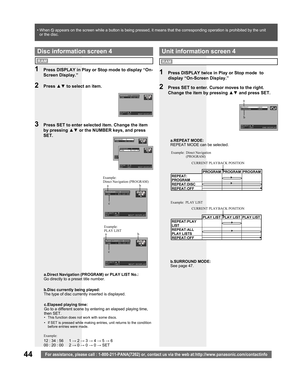 Page 4444For assistance, please call : 1-800-211-PANA(7262) or, contact us via the web at:http://www.panasonic.com/contactinfo
a.REPEAT MODE:
REPEAT MODE can be selected.
1  Press DISPLAY twice in Play or Stop mode  to 
display “On-Screen Display.”
2  Press SET to enter. Cursor moves to the right. 
Change the item by pressing ▲▼ and press SET.
Unit information screen 4
Direct Navigation 
(PROGRAM)
PLAY LIST
RAM
PROGRAM PROGRAM PROGRAM
REPEAT:
PROGRAM
REPEAT:DISC
REPEAT:OFFCURRENT PLAYBACK POSITION Example:
PLAY...