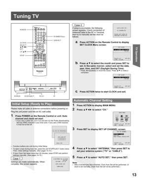 Page 1313
TV Operation
POWER
ACTION
SELECT
▲▼◄►/
SET
STOP
POWER PLAY
Tuning TV
Please make all cable or antenna connections before powering on.
Plug the unit power cord into an AC wall outlet.
Settings are made automatically. When 
complete, this screen appears.If setup is incomplete, the following 
screen appears. Check connection of 
Antenna/Cable to the RF in Terminal, 
then try to manually set the clock as 
follows.
a.  Press ACTION on the Remote Control to display 
SET CLOCK Menu screen.
b. Press ▲▼ to...