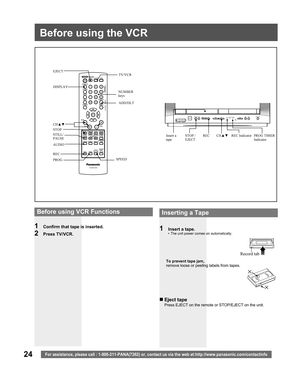 Page 2424For assistance, please call : 1-800-211-PANA(7262) or, contact us via the web at:http://www.panasonic.com/contactinfo
Before using the VCR
1  Insert a tape.•  The unit power comes on automatically.
To prevent tape jam,
remove loose or peeling labels from tapes.
Record tab
DISPLAY
STOP
STILL/
PAUSE
AUDIO
REC
SPEEDInsert a 
tapeCH▲▼ REC STOP / 
EJECT TV/VCR
CH▲▼
NUMBER 
keys
  Before using VCR Functions
1  Confirm that tape is inserted.
2 Press TV/VCR.
 
Inserting a Tape
