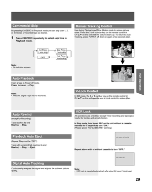 Page 2929
VCR Operation
Insert a tape in Power off mode.
Power turns on, → Play.
Note:
•  Playback begins if tape has no record tab.
Tape reaches its end
Rewind, → Stop.
Tape with no record tab reaches its end
Rewind, → Stop, → Eject. (except for Recording)
(Repeat Play must be “OFF”)
  Auto Playback
 
Auto Rewind
 
Playback Auto Eject
Continuously analyzes the signal and adjusts for optimum picture 
quality.Use during Playback and Slow Motion mode to reduce picture 
noise. Press the 3 or 6 number key on the...