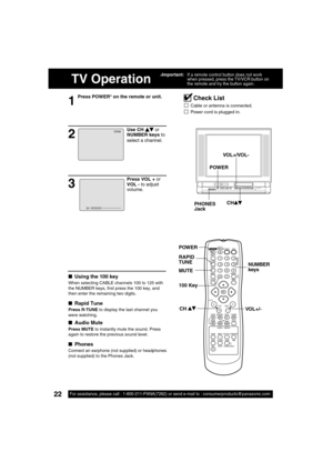 Page 2222For assistance, please call : 1-800-211-PANA(7262) or send e-mail to : consumerproducts@panasonic.com22For assistance, please call : 1-800-211-PANA(7262) or send e-mail to : consumerproducts@panasonic.com
TV Operation
1
Press POWER* on the remote or unit.
■  Using the 100 key
When selecting CABLE channels 100 to 125 with 
the NUMBER keys,  rst press the 100 key, and 
then enter the remaining two digits.
■  Rapid Tune
Press R-TUNE to display the last channel you 
were watching.
■  Audio Mute
Press MUTE...