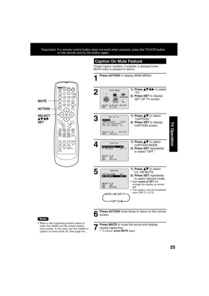 Page 252525
TV Operation
1
  Caption On Mute Feature
Closed Caption narration, if available, is displayed when 
MUTE button is pressed for silence. 
Press ACTION to display MAIN MENU.
  When a disc supporting closed caption is 
used, the subtitle and the closed caption 
may overlap. In this case, turn the subtitle or 
caption on mute mode off. (See page 44.)
2
1) Press    
  
 to select 
“TV.”
2) Press SET to display 
SET UP TV screen.
6
Press ACTION three times to return to the normal 
screen.
7
Press MUTE to...