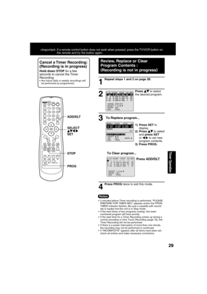 Page 292929
Timer Operation
Repeat steps 1 and 2 on page 28.
1
Press PROG twice to exit this mode.
2
3
To Clear program...
4
Press     to select 
the desired program.
  
1) Press SET to 
display.
2) Press 
    to select 
and press SET 
or 
 
  
 to set new 
program contents.
3) Press PROG.
  Cancel a Timer Recording: 
(Recording is in progress)
 
Hold down STOP for a few 
seconds to cancel the Timer 
Recording.
 Any future daily or weekly recordings will 
be performed as programmed.
Press ADD/DLT.
 
Review,...