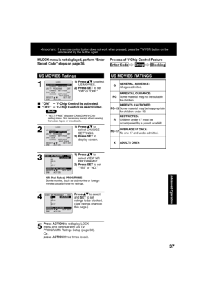 Page 373737
Advanced Operation
1
1) Press  to select 
US MOVIES.
2) Press SET to set 
“ON” or “OFF.”
If LOCK menu is not displayed, perform “Enter 
Secret Code” steps on page 36.
■ “ON” 
➞ V-Chip Control is activated.
■ “OFF” ➞ V-Chip Control is deactivated.
 
US MOVIES RatingsUS MOVIES RATINGS
*Important: If a remote control button does not work when pressed, press the TV/VCR button on the 
remote and try the button again.
2
1) Press  to 
select CHANGE 
SETTINGS.
2) Press SET to 
display screen.
3
1) Press  to...