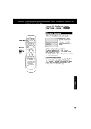 Page 393939
Advanced Operation
*Important: If a remote control button does not work when pressed, press the TV/VCR button on the 
remote and try the button again.
  Blocking Message
  If a program or movie 
exceeds the ratings you 
have set, a message 
will appear on a black 
background and sound is 
muted.

To View a Blocked Program/Movie
[Temporarily Deactivate V-Chip Control]
Enter your secret code (ACCESS CODE) in the 
Blocking Message screen.
  V-Chip Control is reactivated when power is turned off 
or...