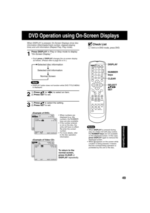 Page 494949
Advanced Operation
1
Press DISPLAY in Play or Stop mode to display 
“On-Screen Display.”
When DISPLAY is pressed, On-Screen Displays show disc 
information (title/chapter/track number, elapsed playing 
time) and unit information (Repeat Play, Play mode).
 Each press of DISPLAY changes the on-screen display 
as follows. (Please refer to page 50 or 51.)
3
1) Press   
 to select the setting.
2) Press SET to set. 
  When numbers are 
displayed (e.g. title 
number), the NUMBER 
keys are also...