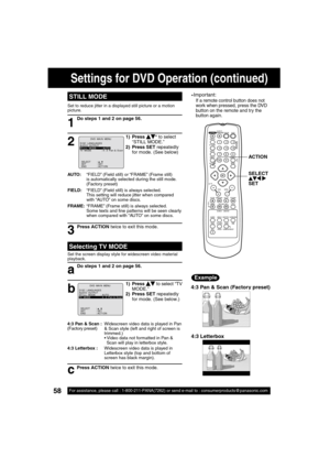 Page 5858For assistance, please call : 1-800-211-PANA(7262) or send e-mail to : consumerproducts@panasonic.com58For assistance, please call : 1-800-211-PANA(7262) or send e-mail to : consumerproducts@panasonic.com
STILL MODE
1
1) Press    * to select 
“STILL MODE.”
2) Press SET repeatedly 
for mode. (See below)
2
Do steps 1 and 2 on page 56.
AUTO:    “FIELD” (Field still) or “FRAME” (Frame still) 
is automatically selected during the still mode. 
(Factory preset)
FIELD:    “FIELD” (Field still) is always...