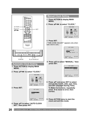 Page 2020For assistance, please call : 1- 800-211- PANA(7262) or, contact us via the web at:http://w w w.panasonic.com /contactinfo
SET CLOCK
10/25/2004 MON 11:45AM
DST:ON
SELECT: SET:SET
END :ACTION
4 Press ▲▼ to select “MANUAL,” then 
press SET.
(“TIME ZONE ADJUST” appears only when 
auto clock is set.)
2 Press ▲▼ ◄ ► to select “CLOCK.”
3 Press SET.1  Press ACTION to display MAIN 
MENU.
5 Press ▲▼ and press SET to select 
and set the month, date, year, time, 
and DST (Daylight Saving Time). 
  To Make...