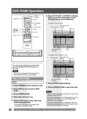 Page 5252For assistance, please call : 1- 800-211- PANA(7262) or, contact us via the web at:http://w w w.panasonic.com /contactinfo
•  This unit was designed for playback only. 
DVD-R AM recording is not possible.
You can enjoy playing your personally 
recorded/edited DVD-R AM discs on 
this unit.
6  Press PLAYLIST or D.NAVI to display 
Play List or Direct Navigator menu 
for easy title or scene selection.
7  Press STOP to stop playing.
8  Press OPEN/CLOSE to eject the disc.
  Play a DVD-RAM
•  Titles of Direct...