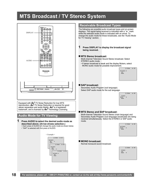 Page 1818For assistance, please call : 1-800-211-PANA(7262) or, contact us via the web at:http://www.panasonic.com/contactinfo
MTS Broadcast / TV Stereo System
The following are possible audio broadcast types and on-screen 
displays. The signal being received is indicated with a “ 
 ” mark 
while the selected audio mode is indicated with an arrow. To 
change the audio mode for these broadcasts, see the “Audio Mode 
for TV Viewing” section.
1  Press DISPLAY to display the broadcast signal 
being received.
