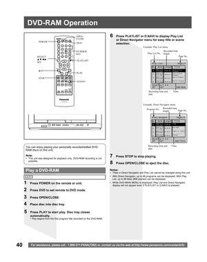 Page 4040For assistance, please call : 1-800-211-PANA(7262) or, contact us via the web at:http://www.panasonic.com/contactinfo
Note:•  This unit was designed for playback only. DVD-RAM recording is not 
possible.
You can enjoy playing your personally recorded/edited DVD-
RAM discs on this unit.
6  Press PLAYLIST or D.NAVI to display Play List 
or Direct Navigator menu for easy title or scene 
selection.
7  Press STOP to stop playing.
8  Press OPEN/CLOSE to eject the disc.
  Play a DVD-RAMNotes:•  Titles in...