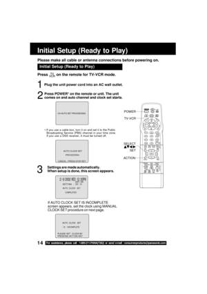 Page 1414For assistance, please call : 1-800-211-PANA(7262) or send e-mail : consumerproducts@panasonic.com
Plug the unit power cord into an AC wall outlet.
Initial Setup (Ready to Play)
1
3
Press  on the remote for TV-VCR mode.
2
 If you use a cable box, turn it on and set it to the Public
Broadcasting Service (PBS) channel in your time zone.
If you use a DSS receiver, it must be turned off.
ACTIONTV-VCR
SELECT SET
POWER
Initial Setup (Ready to Play)
Please make all cable or antenna connections before...